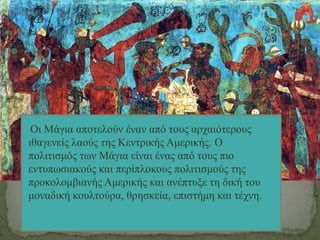 Οι Μάγια αποτελούν έναν από τους αρχαιότερους
ιθαγενείς λαούς της Κεντρικής Αμερικής. Ο
πολιτισμός των Μάγια είναι ένας από τους πιο
εντυπωσιακούς και περίπλοκους πολιτισμούς της
προκολομβιανής Αμερικής και ανέπτυξε τη δική του
μοναδική κουλτούρα, θρησκεία, επιστήμη και τέχνη.
 