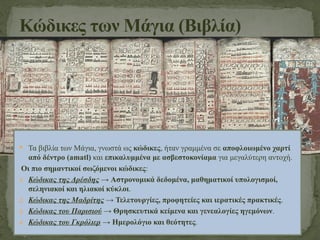 Κώδικες των Μάγια (Βιβλία)
 Τα βιβλία των Μάγια, γνωστά ως κώδικες, ήταν γραμμένα σε αποφλοιωμένο χαρτί
από δέντρο (amatl) και επικαλυμμένα με ασβεστοκονίαμα για μεγαλύτερη αντοχή.
Οι πιο σημαντικοί σωζόμενοι κώδικες:
1. Κώδικας της Δρέσδης → Αστρονομικά δεδομένα, μαθηματικοί υπολογισμοί,
σεληνιακοί και ηλιακοί κύκλοι.
2. Κώδικας της Μαδρίτης → Τελετουργίες, προφητείες και ιερατικές πρακτικές.
3. Κώδικας του Παρισιού → Θρησκευτικά κείμενα και γενεαλογίες ηγεμόνων.
4. Κώδικας του Γκρόλιερ → Ημερολόγιο και θεότητες.
 