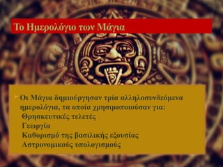  Οι Μάγια δημιούργησαν τρία αλληλοσυνδεόμενα
ημερολόγια, τα οποία χρησιμοποιούσαν για:
Θρησκευτικές τελετές
Γεωργία
Καθορισμό της βασιλικής εξουσίας
Αστρονομικούς υπολογισμούς
Το Ημερολόγιο των Μάγια
 