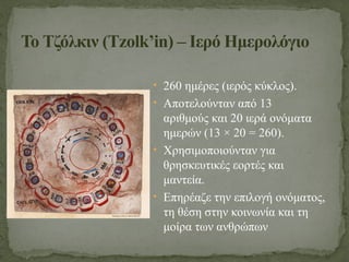 • 260 ημέρες (ιερός κύκλος).
• Αποτελούνταν από 13
αριθμούς και 20 ιερά ονόματα
ημερών (13 × 20 = 260).
• Χρησιμοποιούνταν για
θρησκευτικές εορτές και
μαντεία.
• Επηρέαζε την επιλογή ονόματος,
τη θέση στην κοινωνία και τη
μοίρα των ανθρώπων
Το Τζόλκιν (Tzolk’in) – Ιερό Ημερολόγιο
 