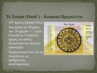 • 365 ημέρες (ηλιακό έτος).
• Χωριζόταν σε 18 μήνες
των 20 ημερών + 1 μήνα
(Uayeb) με 5 επιπλέον
ημέρες (οι οποίες
θεωρούσαν ότι έφερναν
κακοτυχία)
• Χρησιμοποιούνταν για τη
γεωργία και τις
καθημερινές
δραστηριότητες.
Το Χάαμπ (Haab’) – Κοσμικό Ημερολόγιο
 
