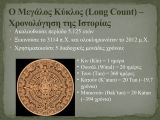 • Ακολουθούσε περίοδο 5.125 ετών
• Ξεκινούσε το 3114 π.Χ. και ολοκληρωνόταν το 2012 μ.Χ.
• Χρησιμοποιούσε 5 διαδοχικές μονάδες χρόνου:
Ο Μεγάλος Κύκλος (Long Count) –
Χρονολόγηση της Ιστορίας
• Κιν (Kin) = 1 ημέρα
• Ουινάλ (Winal) = 20 ημέρες
• Τουν (Tun) = 360 ημέρες
• Κατούν (K’atun) = 20 Tun (~19,7
χρόνια)
• Μπακτούν (Bak’tun) = 20 Katun
(~394 χρόνια)
 