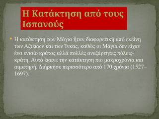  Η κατάκτηση των Μάγια ήταν διαφορετική από εκείνη
των Αζτέκων και των Ίνκας, καθώς οι Μάγια δεν είχαν
ένα ενιαίο κράτος αλλά πολλές ανεξάρτητες πόλεις-
κράτη. Αυτό έκανε την κατάκτηση πιο μακροχρόνια και
αιματηρή. Διήρκησε περισσότερο από 170 χρόνια (1527–
1697).
Η Κατάκτηση από τους
Ισπανούς
 