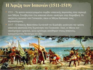  1511 – Το πρώτο καταγεγραμμένο συμβάν ισπανικής παρουσίας στην περιοχή
των Μάγια. Συνέβη όταν ένα ισπανικό πλοίο ναυάγησε στην Καραϊβική. Οι
επιζώντες έφτασαν στο Γιουκατάν, όπου οι Μάγια θυσίασαν τους
περισσότερους.
 1517 – Ο Ισπανός Φρανσίσκο Ερνάντεθ ντε Κόρδοβα οργάνωσε την πρώτη
ισπανική αποστολή στη Χερσόνησο του Γιουκατάν. Εκεί, οι Μάγια τον
υποδέχτηκαν ειρηνικά, αλλά αργότερα επιτέθηκαν στους Ισπανούς,
τραυματίζοντας θανάσιμα τον ίδιο.
ΗΆφιξη των Ισπανών (1511-1519)
 