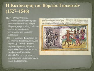 1527 – Ο Φρανθίσκο δε
Μοντεχό ξεκίνησε την πρώτη
εκστρατεία κατά των Μάγια.
Παρά τις αρχικές νίκες, οι Ισπανοί
υπέφεραν από έντονες
αντιστάσεις και τροπικές
ασθένειες.
1541 – Ο γιος του, Φρανθίσκο δε
Μοντεχό ο Νεότερος, κατέλαβε
την πόλη Τι'Χου (T'Hó) και
την επανίδρυσε ως Μέριντα,
σηματοδοτώντας την υποταγή
του βορείου Γιουκατάν.
1546 – Οι Μάγια οργάνωσαν
μία τελευταία μεγάλη εξέγερση,
αλλά συντρίφθηκαν.
Η Κατάκτηση του Βορείου Γιουκατάν
(1527–1546)
 