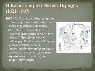1622 – Οι Μάγια του Ταϊτά (κέντρο του
Πετέν, στη Γουατεμάλα) σκότωσαν
όλους τους Ισπανούς αποίκους.
1697 – Οι Ισπανοί επιτέθηκαν στο
τελευταίο ανεξάρτητο βασίλειο των
Μάγια, Το'Ιτσα (Nojpetén). Ο
κυβερνήτης Kan Ek’ προσπάθησε να
διαπραγματευτεί, αλλά οι
Ισπανοί επιτέθηκαν αιφνιδιαστικά με
κανόνια και ιππικό. Η πόλη έπεσε,
σηματοδοτώντας το τέλος των
ανεξάρτητων Μάγια.
Η Κατάκτηση των Νότιων Περιοχών
(1622–1697)
 