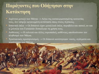  Διχόνοια μεταξύ των Μάγια → Λόγω της κατακερματισμένης κοινωνίας
τους, δεν υπήρξε οργανωμένη αντίσταση όπως στους Αζτέκους.
 Ισπανικά όπλα → Οι Ισπανοί είχαν μεταλλικά όπλα, πυροβόλα και ιππικό, αν και
η ζούγκλα του Γιουκατάν δυσκόλεψε τη χρήση τους.
 Ασθένειες → Η ευλογιά και άλλες ευρωπαϊκές ασθένειες αποδεκάτισαν τον
πληθυσμό των Μάγια.
 Χριστιανικός προσηλυτισμός → Οι Ισπανοί κατέστρεψαν ναούς, αγάλματα και
χειρόγραφα των Μάγια.
Παράγοντες που Οδήγησαν στην
Κατάκτηση
 