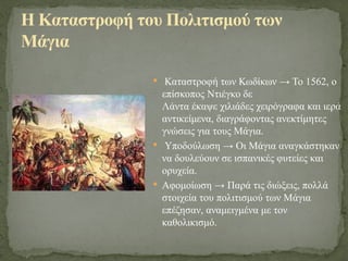  Καταστροφή των Κωδίκων → Το 1562, ο
επίσκοπος Ντιέγκο δε
Λάντα έκαψε χιλιάδες χειρόγραφα και ιερά
αντικείμενα, διαγράφοντας ανεκτίμητες
γνώσεις για τους Μάγια.
 Υποδούλωση → Οι Μάγια αναγκάστηκαν
να δουλεύουν σε ισπανικές φυτείες και
ορυχεία.
 Αφομοίωση → Παρά τις διώξεις, πολλά
στοιχεία του πολιτισμού των Μάγια
επέζησαν, αναμειγμένα με τον
καθολικισμό.
Η Καταστροφή του Πολιτισμού των
Μάγια
 