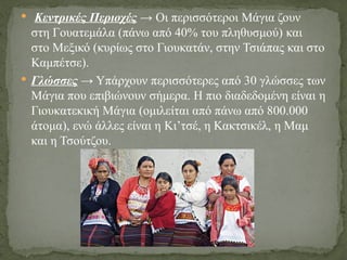  Κεντρικές Περιοχές → Οι περισσότεροι Μάγια ζουν
στη Γουατεμάλα (πάνω από 40% του πληθυσμού) και
στο Μεξικό (κυρίως στο Γιουκατάν, στην Τσιάπας και στο
Καμπέτσε).
 Γλώσσες → Υπάρχουν περισσότερες από 30 γλώσσες των
Μάγια που επιβιώνουν σήμερα. Η πιο διαδεδομένη είναι η
Γιουκατεκική Μάγια (ομιλείται από πάνω από 800.000
άτομα), ενώ άλλες είναι η Κι’τσέ, η Κακτσικέλ, η Μαμ
και η Τσούτζου.
 