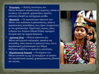  Ρουχισμός → Πολλές κοινότητες των
Μάγια διατηρούν παραδοσιακές φορεσιές, ειδικά οι
γυναίκες, που φορούν χειροποίητες υφαντές
μπλούζες (huipil) με πολύχρωμα μοτίβα.
 Θρησκεία → Οι περισσότεροι απόγονοι των
Μάγια είναι καθολικοί ή προτεστάντες, αλλά οι
παραδοσιακές πεποιθήσεις τους έχουν συγχωνευτεί
με τον χριστιανισμό. Σημαντικές γιορτές, όπως
η Ημέρα των Νεκρών (Hanal Pixán), περιέχουν
στοιχεία από την αρχαία θρησκεία.
 Αγροτική Ζωή → Πολλοί απόγονοι των
Μάγια καλλιεργούν καλαμπόκι, φασόλια και
κολοκύθες, όπως έκαναν οι πρόγονοί τους, ενώ η
παραδοσιακή μελισσοκομία των Μάγια
Melipona επιβιώνει σε ορισμένες κοινότητες.
 Παραδοσιακή Ιατρική → Οι σαμάνοι των
Μάγια (γνωστοί ως ajq’ij) συνεχίζουν να ασκούν
την παραδοσιακή ιατρική, χρησιμοποιώντας βότανα
και τελετές.
 