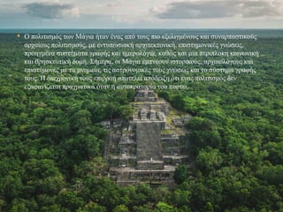  Ο πολιτισμός των Μάγια ήταν ένας από τους πιο εξελιγμένους και συναρπαστικούς
αρχαίους πολιτισμούς, με εντυπωσιακή αρχιτεκτονική, επιστημονικές γνώσεις,
προηγμένα συστήματα γραφής και ημερολόγια, καθώς και μια περίπλοκη κοινωνική
και θρησκευτική δομή. Σήμερα, οι Μάγια εμπνέουν ιστορικούς, αρχαιολόγους και
επιστήμονες με τα μνημεία, τις αστρονομικές τους γνώσεις και το σύστημα γραφής
τους. Η διαχρονική τους επιρροή αποτελεί απόδειξη ότι ένας πολιτισμός δεν
εξαφανίζεται πραγματικά όταν η αυτοκρατορία του πέφτει.
 