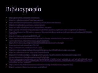  https://grdiscovery.com/i-istoria-ton-maya/
 https://www.britannica.com/topic/Maya-people
 https://www.nationalgeographic.com/history/article/who-were-the-maya
 https://www.chaacreek.com/maya-culture-history
 https://www.bbc.co.uk/bitesize/articles/zqv6msg - zxgyydm
 https://courses.lumenlearning.com/suny-hccc-worldcivilization/chapter/the-preclassic-period-of-the-maya/
 https://fiveable.me/rise-fall-ancient-mayan-civilization/unit-1/preclassic-period-developments/study-guide/ZjO2L9S
OhpGVJzys
 https://www.jstor.org/stable/pdf/659705.pdf
 https://umaine.edu/hudsonmuseum/collections/william-p-palmer-iii/maya/maya-society/
 chrome-extension://efaidnbmnnnibpcajpcglclefindmkaj
/https://www.mesoweb.com/pari/publications/RT02/Joralemon1974-OCR.pdf
 https://pubmed.ncbi.nlm.nih.gov/781854/
 https://balkanauction.com/el/auction/6537930
 https://www.astrology.gr/epikairotita/enallaktiki-gonia/story/37226/to-imerologio-ton-magia
 https://www.britannica.com/biography/Diego-de-Landa
 https://www.americaindigena.com/popol_vuh/2_popol_vuh/2.nacimiento_hunahpu_ixbalanque.htm
 chrome-extension://efaidnbmnnnibpcajpcglclefindmkaj
/https://eclass.asfa.gr/modules/document/file.php/AHT4113/%CE%9A%CE%BB%CE%B1%CF%83%CE%B9%CE%BA%
CE%AE/%CE%9C%CE%B5%CF%83%CE%B7%CE%B1%CE%BC%CE%B5%CF%81%CE%B9%CE%BA%CE%AE/art-and-
myth-of-the-ancient-maya.pdf
 https://umaine.edu/hudsonmuseum/collections/william-p-palmer-iii/maya/maya-society/
 http://www.historyshistories.com/maya-society.html
Βιβλιογραφία
 