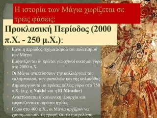 • Είναι η περίοδος σχηματισμού του πολιτισμού
των Μάγια
• Εμφανίζονται οι πρώτοι γεωργικοί οικισμοί γύρω
στο 2000 π.Χ.
• Οι Μάγια αναπτύσσουν την καλλιέργεια του
καλαμποκιού, των φασολιών και της κολοκύθας
• Δημιουργούνται οι πρώτες πόλεις γύρω στο 750
π.Χ. (π.χ. η Nakbé και η El Mirador)
• Αναπτύσσεται η κοινωνική ιεραρχία και
εμφανίζονται οι πρώτοι ηγέτες
• Γύρω στο 400 π.Χ., οι Μάγια αρχίζουν να
χρησιμοποιούν τη γραφή και το ημερολόγιο
Προκλασική Περίοδος (2000
π.Χ. - 250 μ.Χ.):
Η ιστορία των Μάγια χωρίζεται σε
τρεις φάσεις:
 
