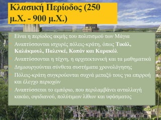 • Είναι η περίοδος ακμής του πολιτισμού των Μάγια
• Αναπτύσσονται ισχυρές πόλεις-κράτη, όπως Τικάλ,
Καλάκμουλ, Παλενκέ, Κοπάν και Καρακόλ
• Αναπτύσσονται η τέχνη, η αρχιτεκτονική και τα μαθηματικά
• Δημιουργούνται σύνθετα συστήματα χρονολόγησης
• Πόλεις-κράτη συγκρούονται συχνά μεταξύ τους για επιρροή
και έλεγχο περιοχών
• Αναπτύσσεται το εμπόριο, που περιλαμβάνει ανταλλαγή
κακάο, οψιδιανού, πολύτιμων λίθων και υφάσματος
Κλασική Περίοδος (250
μ.Χ. - 900 μ.Χ.)
 