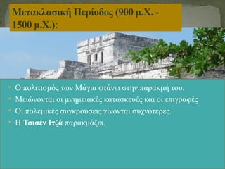 • Ο πολιτισμός των Μάγια φτάνει στην παρακμή του.
• Μειώνονται οι μνημειακές κατασκευές και οι επιγραφές
• Οι πολεμικές συγκρούσεις γίνονται συχνότερες.
• Η Τσισέν Ιτζά παρακμάζει.
Μετακλασική Περίοδος (900 μ.Χ. -
1500 μ.Χ.):
 