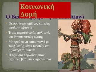 • Θεωρούνταν ημίθεος και είχε
απόλυτη εξουσία
• Ήταν στρατιωτικός, πολιτικός
και θρησκευτικός ηγέτης
• Μπορούσε να επικοινωνεί με
τους θεούς μέσω τελετών και
αιματηρών θυσιών
• Η εξουσία περνούσε στον
επόμενο βασιλιά κληρονομικά
Ο Βασιλιάς (Ajaw ή K’uhulAjaw)
Κοινωνική
Δομή
 