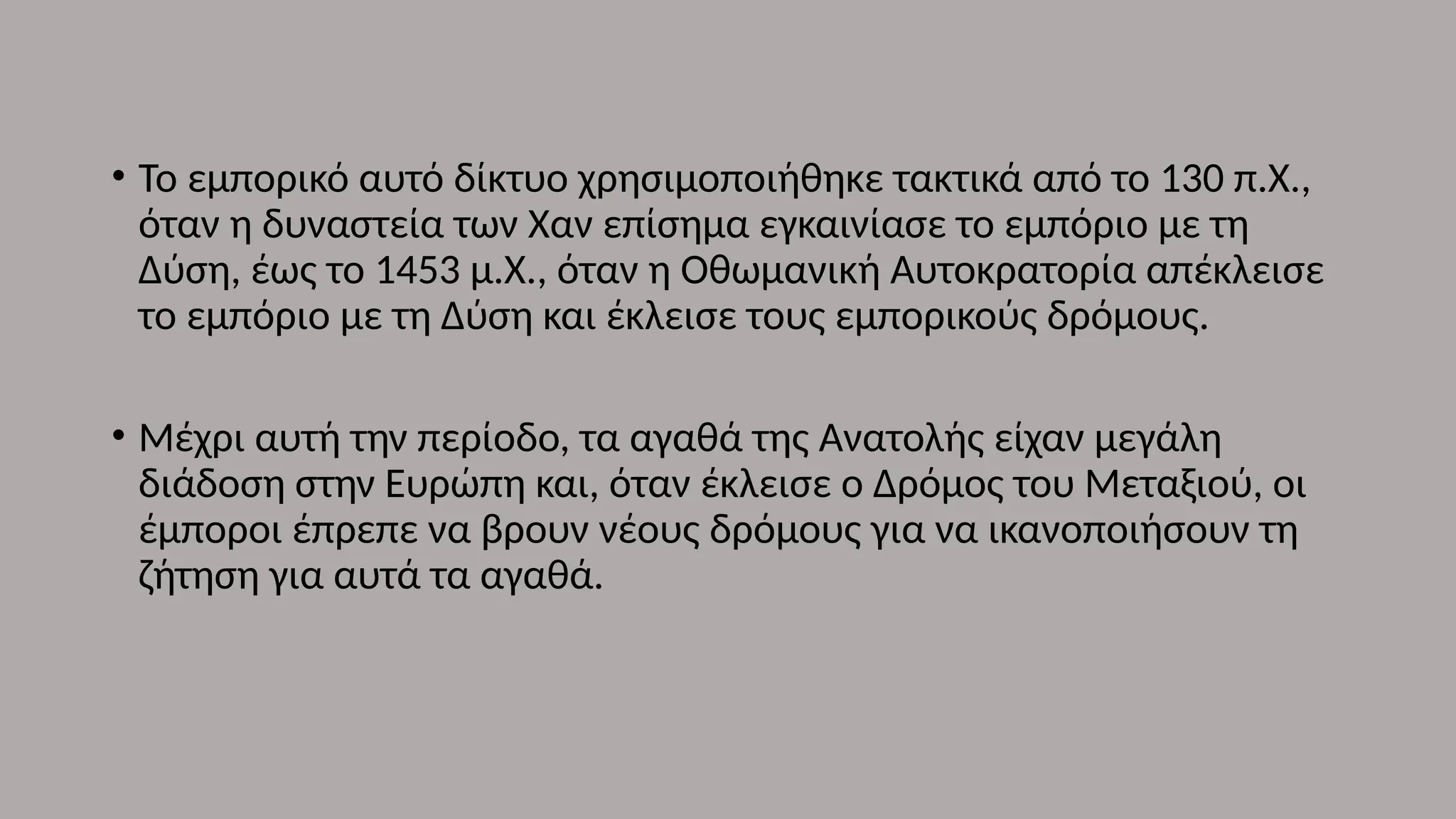 • Το εμπορικό αυτό δίκτυο χρησιμοποιήθηκε τακτικά από το 130 π.Χ.,
όταν η δυναστεία των Χαν επίσημα εγκαινίασε το εμπόριο με τη
Δύση, έως το 1453 μ.Χ., όταν η Οθωμανική Αυτοκρατορία απέκλεισε
το εμπόριο με τη Δύση και έκλεισε τους εμπορικούς δρόμους.
• Μέχρι αυτή την περίοδο, τα αγαθά της Ανατολής είχαν μεγάλη
διάδοση στην Ευρώπη και, όταν έκλεισε ο Δρόμος του Μεταξιού, οι
έμποροι έπρεπε να βρουν νέους δρόμους για να ικανοποιήσουν τη
ζήτηση για αυτά τα αγαθά.
 