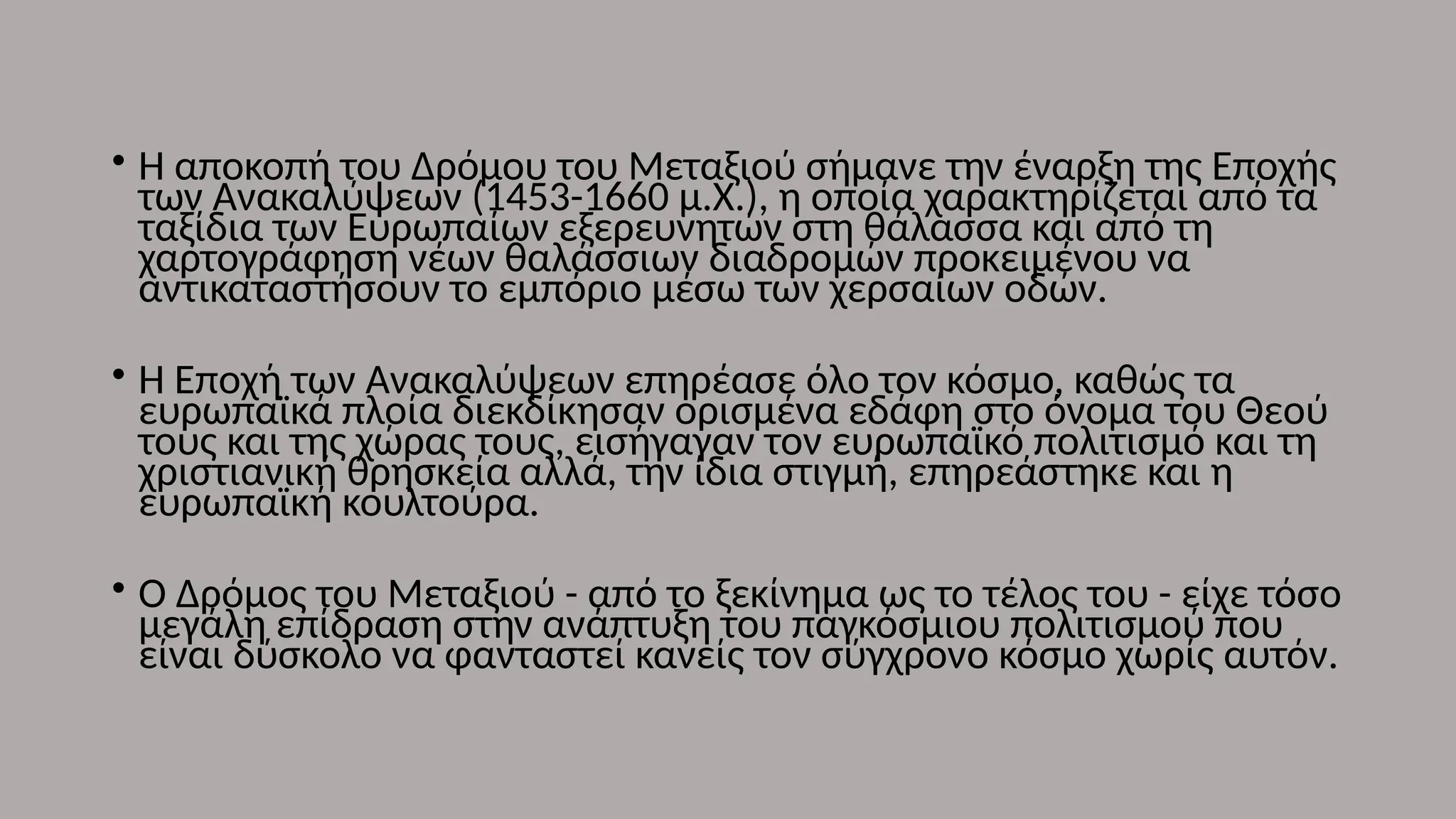 • Η αποκοπή του Δρόμου του Μεταξιού σήμανε την έναρξη της Εποχής
των Ανακαλύψεων (1453-1660 μ.Χ.), η οποία χαρακτηρίζεται από τα
ταξίδια των Ευρωπαίων εξερευνητών στη θάλασσα και από τη
χαρτογράφηση νέων θαλάσσιων διαδρομών προκειμένου να
αντικαταστήσουν το εμπόριο μέσω των χερσαίων οδών.
• Η Εποχή των Ανακαλύψεων επηρέασε όλο τον κόσμο, καθώς τα
ευρωπαϊκά πλοία διεκδίκησαν ορισμένα εδάφη στο όνομα του Θεού
τους και της χώρας τους, εισήγαγαν τον ευρωπαϊκό πολιτισμό και τη
χριστιανική θρησκεία αλλά, την ίδια στιγμή, επηρεάστηκε και η
ευρωπαϊκή κουλτούρα.
• Ο Δρόμος του Μεταξιού - από το ξεκίνημα ως το τέλος του - είχε τόσο
μεγάλη επίδραση στην ανάπτυξη του παγκόσμιου πολιτισμού που
είναι δύσκολο να φανταστεί κανείς τον σύγχρονο κόσμο χωρίς αυτόν.
 