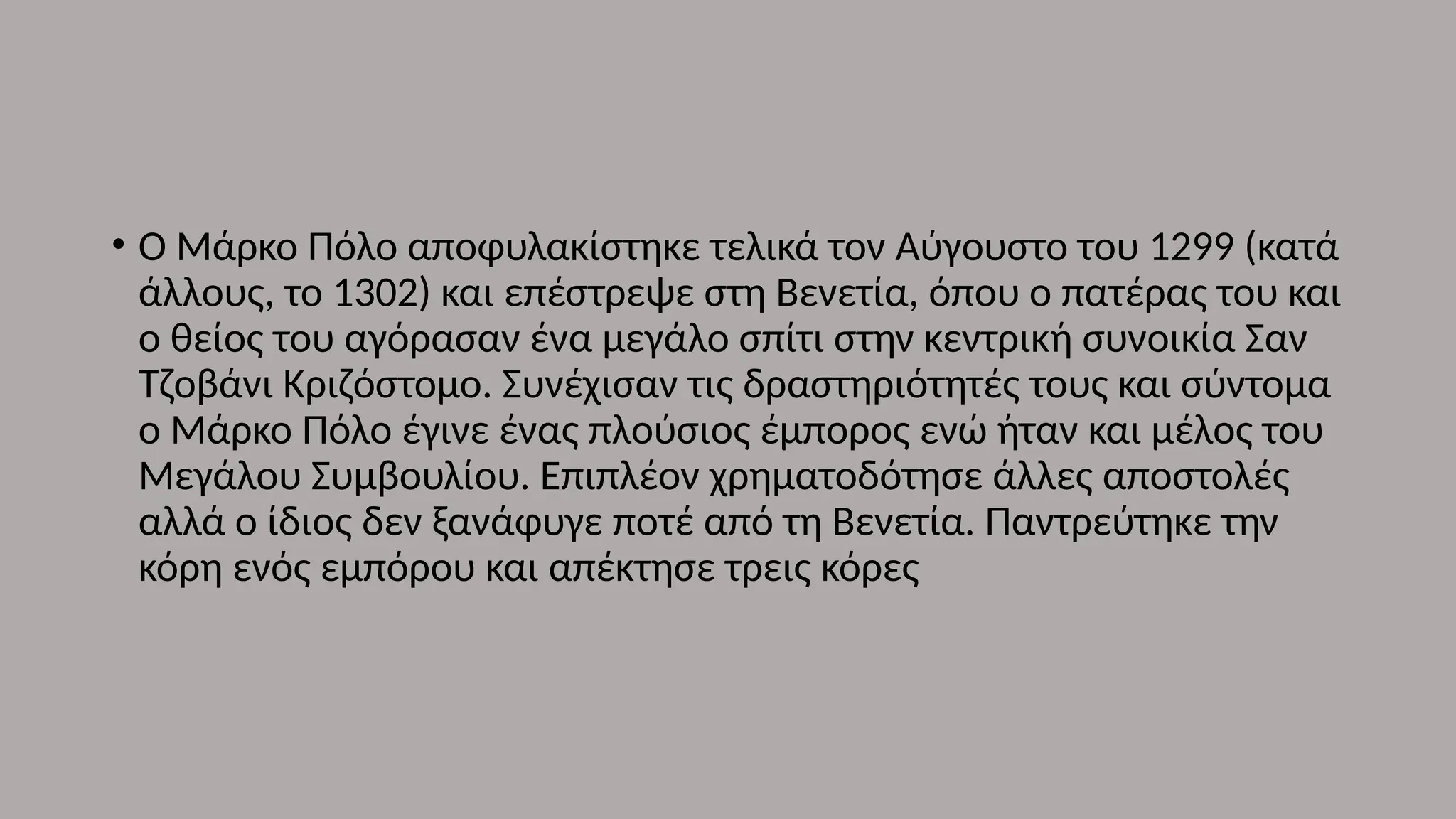 • Ο Μάρκο Πόλο αποφυλακίστηκε τελικά τον Αύγουστο του 1299 (κατά
άλλους, το 1302) και επέστρεψε στη Βενετία, όπου ο πατέρας του και
ο θείος του αγόρασαν ένα μεγάλο σπίτι στην κεντρική συνοικία Σαν
Τζοβάνι Κριζόστομο. Συνέχισαν τις δραστηριότητές τους και σύντομα
ο Μάρκο Πόλο έγινε ένας πλούσιος έμπορος ενώ ήταν και μέλος του
Μεγάλου Συμβουλίου. Επιπλέον χρηματοδότησε άλλες αποστολές
αλλά ο ίδιος δεν ξανάφυγε ποτέ από τη Βενετία. Παντρεύτηκε την
κόρη ενός εμπόρου και απέκτησε τρεις κόρες
 