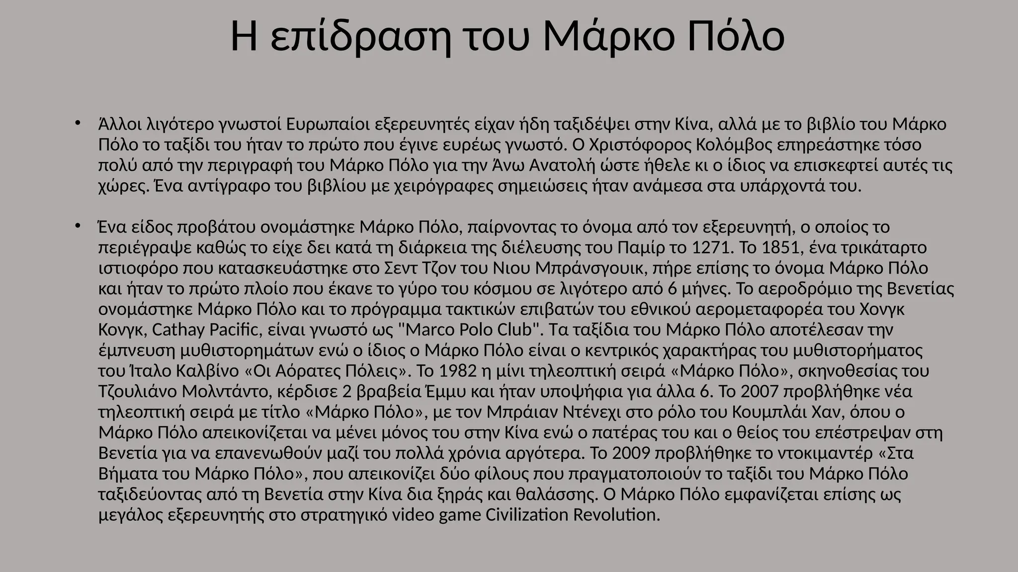 • Άλλοι λιγότερο γνωστοί Ευρωπαίοι εξερευνητές είχαν ήδη ταξιδέψει στην Κίνα, αλλά με το βιβλίο του Μάρκο
Πόλο το ταξίδι του ήταν το πρώτο που έγινε ευρέως γνωστό. Ο Χριστόφορος Κολόμβος επηρεάστηκε τόσο
πολύ από την περιγραφή του Μάρκο Πόλο για την Άνω Ανατολή ώστε ήθελε κι ο ίδιος να επισκεφτεί αυτές τις
χώρες. Ένα αντίγραφο του βιβλίου με χειρόγραφες σημειώσεις ήταν ανάμεσα στα υπάρχοντά του.
• Ένα είδος προβάτου ονομάστηκε Μάρκο Πόλο, παίρνοντας το όνομα από τον εξερευνητή, ο οποίος το
περιέγραψε καθώς το είχε δει κατά τη διάρκεια της διέλευσης του Παμίρ το 1271. Το 1851, ένα τρικάταρτο
ιστιοφόρο που κατασκευάστηκε στο Σεντ Τζον του Νιου Μπράνσγουικ, πήρε επίσης το όνομα Μάρκο Πόλο
και ήταν το πρώτο πλοίο που έκανε το γύρο του κόσμου σε λιγότερο από 6 μήνες. Το αεροδρόμιο της Βενετίας
ονομάστηκε Μάρκο Πόλο και το πρόγραμμα τακτικών επιβατών του εθνικού αερομεταφορέα του Χονγκ
Κονγκ, Cathay Pacific, είναι γνωστό ως "Marco Polo Club". Τα ταξίδια του Μάρκο Πόλο αποτέλεσαν την
έμπνευση μυθιστορημάτων ενώ ο ίδιος ο Μάρκο Πόλο είναι ο κεντρικός χαρακτήρας του μυθιστορήματος
του Ίταλο Καλβίνο «Οι Αόρατες Πόλεις». Το 1982 η μίνι τηλεοπτική σειρά «Μάρκο Πόλο», σκηνοθεσίας του
Τζουλιάνο Μολντάντο, κέρδισε 2 βραβεία Έμμυ και ήταν υποψήφια για άλλα 6. Το 2007 προβλήθηκε νέα
τηλεοπτική σειρά με τίτλο «Μάρκο Πόλο», με τον Μπράιαν Ντένεχι στο ρόλο του Κουμπλάι Χαν, όπου ο
Μάρκο Πόλο απεικονίζεται να μένει μόνος του στην Κίνα ενώ ο πατέρας του και ο θείος του επέστρεψαν στη
Βενετία για να επανενωθούν μαζί του πολλά χρόνια αργότερα. Το 2009 προβλήθηκε το ντοκιμαντέρ «Στα
Βήματα του Μάρκο Πόλο», που απεικονίζει δύο φίλους που πραγματοποιούν το ταξίδι του Μάρκο Πόλο
ταξιδεύοντας από τη Βενετία στην Κίνα δια ξηράς και θαλάσσης. Ο Μάρκο Πόλο εμφανίζεται επίσης ως
μεγάλος εξερευνητής στο στρατηγικό video game Civilization Revolution.
Η επίδραση του Μάρκο Πόλο
 