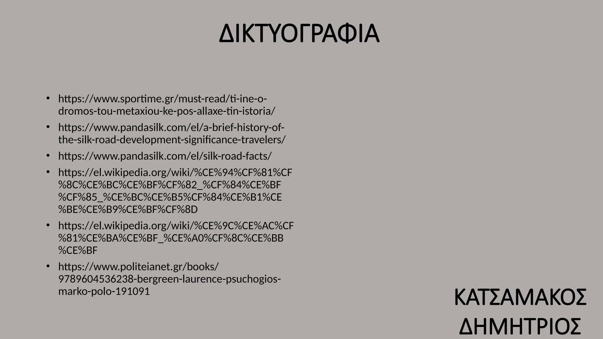 ΔΙΚΤΥΟΓΡΑΦΙΑ
• https://www.sportime.gr/must-read/ti-ine-o-
dromos-tou-metaxiou-ke-pos-allaxe-tin-istoria/
• https://www.pandasilk.com/el/a-brief-history-of-
the-silk-road-development-significance-travelers/
• https://www.pandasilk.com/el/silk-road-facts/
• https://el.wikipedia.org/wiki/%CE%94%CF%81%CF
%8C%CE%BC%CE%BF%CF%82_%CF%84%CE%BF
%CF%85_%CE%BC%CE%B5%CF%84%CE%B1%CE
%BE%CE%B9%CE%BF%CF%8D
• https://el.wikipedia.org/wiki/%CE%9C%CE%AC%CF
%81%CE%BA%CE%BF_%CE%A0%CF%8C%CE%BB
%CE%BF
• https://www.politeianet.gr/books/
9789604536238-bergreen-laurence-psuchogios-
marko-polo-191091
ΚΑΤΣΑΜΑΚΟΣ
ΔΗΜΗΤΡΙΟΣ
 
