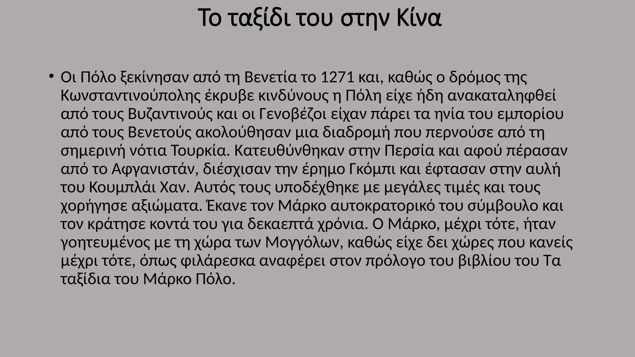 Το ταξίδι του στην Κίνα
• Οι Πόλο ξεκίνησαν από τη Βενετία το 1271 και, καθώς ο δρόμος της
Κωνσταντινούπολης έκρυβε κινδύνους η Πόλη είχε ήδη ανακαταληφθεί
από τους Βυζαντινούς και οι Γενοβέζοι είχαν πάρει τα ηνία του εμπορίου
από τους Βενετούς ακολούθησαν μια διαδρομή που περνούσε από τη
σημερινή νότια Τουρκία. Κατευθύνθηκαν στην Περσία και αφού πέρασαν
από το Αφγανιστάν, διέσχισαν την έρημο Γκόμπι και έφτασαν στην αυλή
του Κουμπλάι Χαν. Αυτός τους υποδέχθηκε με μεγάλες τιμές και τους
χορήγησε αξιώματα. Έκανε τον Μάρκο αυτοκρατορικό του σύμβουλο και
τον κράτησε κοντά του για δεκαεπτά χρόνια. Ο Μάρκο, μέχρι τότε, ήταν
γοητευμένος με τη χώρα των Μογγόλων, καθώς είχε δει χώρες που κανείς
μέχρι τότε, όπως φιλάρεσκα αναφέρει στον πρόλογο του βιβλίου του Τα
ταξίδια του Μάρκο Πόλο.
 