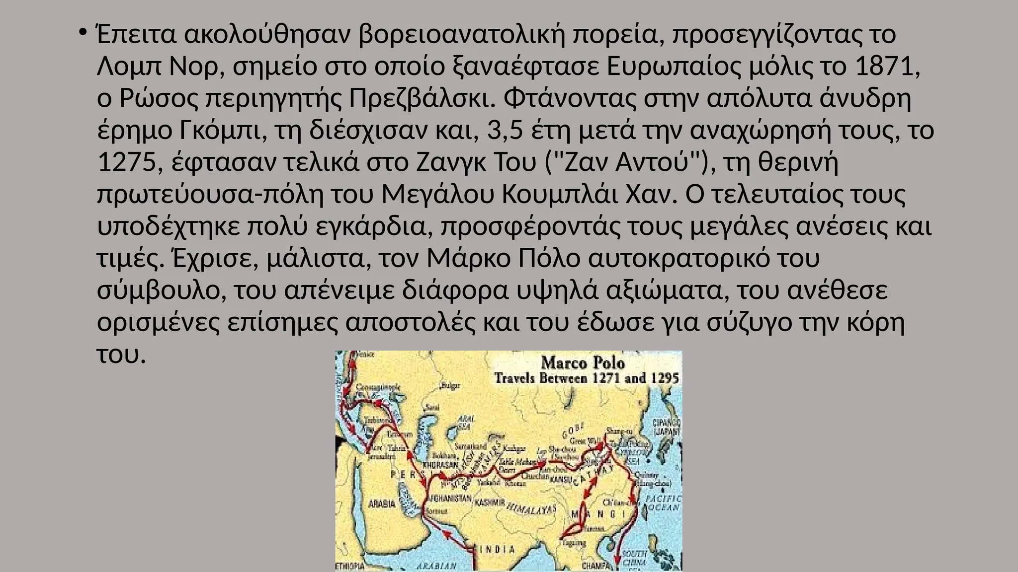 • Έπειτα ακολούθησαν βορειοανατολική πορεία, προσεγγίζοντας το
Λομπ Νορ, σημείο στο οποίο ξαναέφτασε Ευρωπαίος μόλις το 1871,
ο Ρώσος περιηγητής Πρεζβάλσκι. Φτάνοντας στην απόλυτα άνυδρη
έρημο Γκόμπι, τη διέσχισαν και, 3,5 έτη μετά την αναχώρησή τους, το
1275, έφτασαν τελικά στο Ζανγκ Του ("Ζαν Αντού"), τη θερινή
πρωτεύουσα-πόλη του Μεγάλου Κουμπλάι Χαν. Ο τελευταίος τους
υποδέχτηκε πολύ εγκάρδια, προσφέροντάς τους μεγάλες ανέσεις και
τιμές. Έχρισε, μάλιστα, τον Μάρκο Πόλο αυτοκρατορικό του
σύμβουλο, του απένειμε διάφορα υψηλά αξιώματα, του ανέθεσε
ορισμένες επίσημες αποστολές και του έδωσε για σύζυγο την κόρη
του.
 