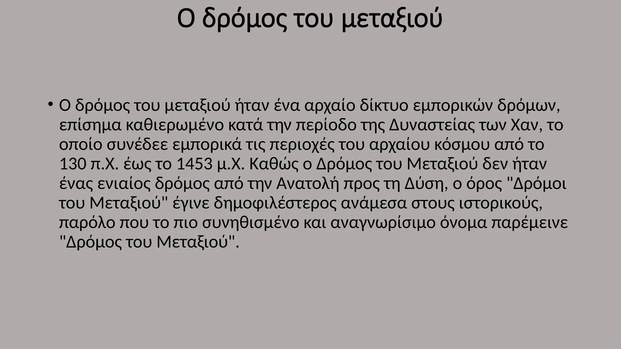 Ο δρόμος του μεταξιού
• Ο δρόμος του μεταξιού ήταν ένα αρχαίο δίκτυο εμπορικών δρόμων,
επίσημα καθιερωμένο κατά την περίοδο της Δυναστείας των Χαν, το
οποίο συνέδεε εμπορικά τις περιοχές του αρχαίου κόσμου από το
130 π.Χ. έως το 1453 μ.Χ. Καθώς ο Δρόμος του Μεταξιού δεν ήταν
ένας ενιαίος δρόμος από την Ανατολή προς τη Δύση, ο όρος "Δρόμοι
του Μεταξιού" έγινε δημοφιλέστερος ανάμεσα στους ιστορικούς,
παρόλο που το πιο συνηθισμένο και αναγνωρίσιμο όνομα παρέμεινε
"Δρόμος του Μεταξιού".
 