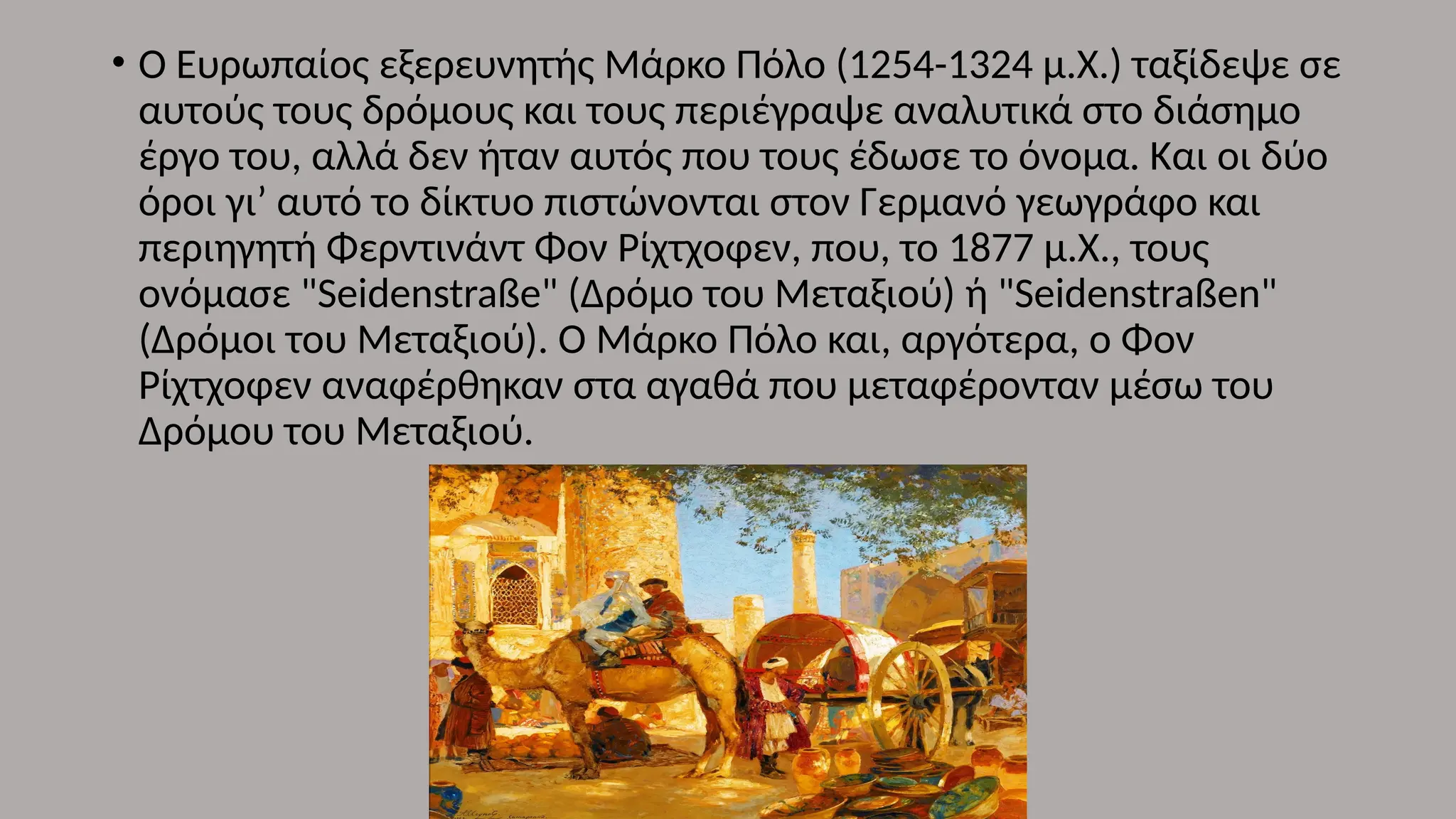 • Ο Ευρωπαίος εξερευνητής Μάρκο Πόλο (1254-1324 μ.Χ.) ταξίδεψε σε
αυτούς τους δρόμους και τους περιέγραψε αναλυτικά στο διάσημο
έργο του, αλλά δεν ήταν αυτός που τους έδωσε το όνομα. Και οι δύο
όροι γι’ αυτό το δίκτυο πιστώνονται στον Γερμανό γεωγράφο και
περιηγητή Φερντινάντ Φον Ρίχτχοφεν, που, το 1877 μ.Χ., τους
ονόμασε "Seidenstraße" (Δρόμο του Μεταξιού) ή "Seidenstraßen"
(Δρόμοι του Μεταξιού). Ο Μάρκο Πόλο και, αργότερα, ο Φον
Ρίχτχοφεν αναφέρθηκαν στα αγαθά που μεταφέρονταν μέσω του
Δρόμου του Μεταξιού.
 