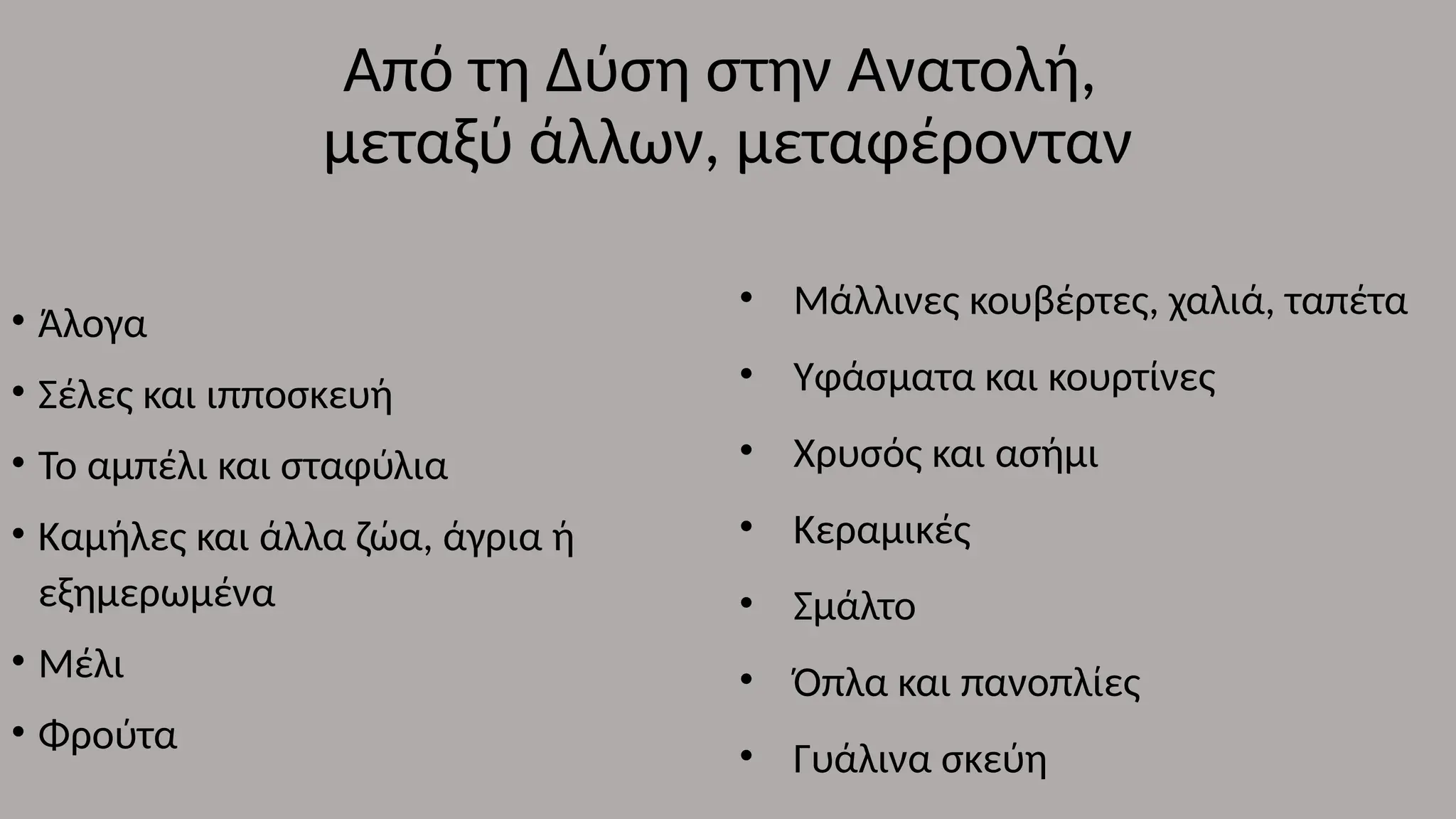 Από τη Δύση στην Ανατολή,
μεταξύ άλλων, μεταφέρονταν
• Άλογα
• Σέλες και ιπποσκευή
• Το αμπέλι και σταφύλια
• Καμήλες και άλλα ζώα, άγρια ή
εξημερωμένα
• Μέλι
• Φρούτα
• Μάλλινες κουβέρτες, χαλιά, ταπέτα
• Υφάσματα και κουρτίνες
• Χρυσός και ασήμι
• Κεραμικές
• Σμάλτο
• Όπλα και πανοπλίες
• Γυάλινα σκεύη
 