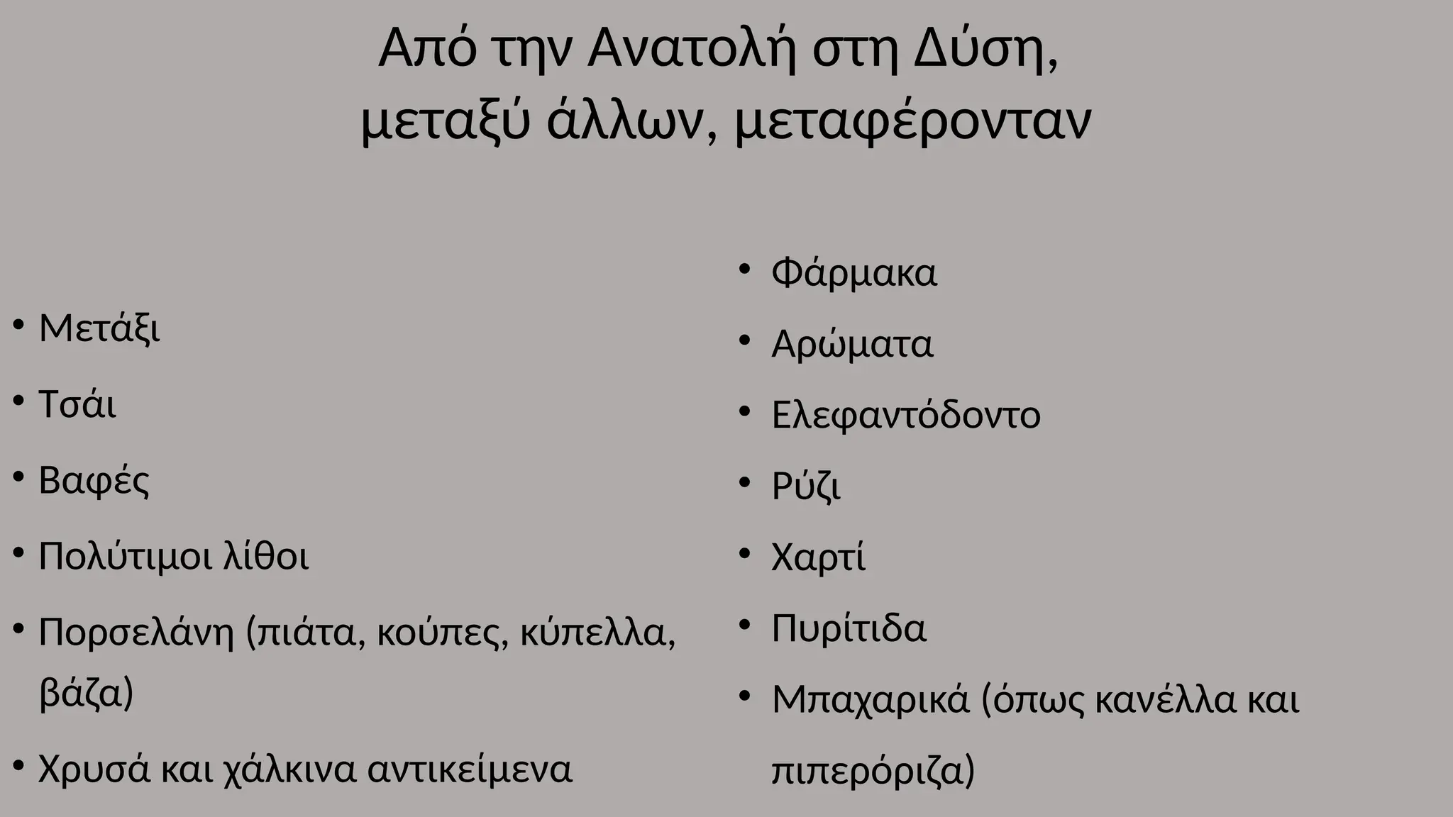 • Μετάξι
• Τσάι
• Βαφές
• Πολύτιμοι λίθοι
• Πορσελάνη (πιάτα, κούπες, κύπελλα,
βάζα)
• Χρυσά και χάλκινα αντικείμενα
Από την Ανατολή στη Δύση,
μεταξύ άλλων, μεταφέρονταν
• Φάρμακα
• Αρώματα
• Ελεφαντόδοντο
• Ρύζι
• Χαρτί
• Πυρίτιδα
• Μπαχαρικά (όπως κανέλλα και
πιπερόριζα)
 