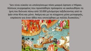 "Δεν είναι εύκολο να υπολογίσουμε πόσο μακριά έφτασε ο Μάρκο.
Κάποιος συγγραφέας που προσπάθησε πρόσφατα να ακολουθήσει τα
ίχνη του διένυσε πάνω από 10.000 χιλιόμετρα ταξιδεύοντας από το
Ιράν στην Κίνα και μόνο. Ακόμη και με τα σύγχρονα μέσα μεταφοράς,
επρόκειτο για έναν άθλο που επιτεύχθηκε με πολλές δυσκολίες."
 