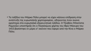 • Τα ταξίδια του Μάρκο Πόλο μπορεί να είχαν κάποια επίδραση στην
ανάπτυξη της ευρωπαϊκής χαρτογραφίας, οδηγώντας έναν αιώνα
αργότερα στα ευρωπαϊκά εξερευνητικά ταξίδια. Ο Τζιοβάνι Μπατίστα
Ραμούζιο υποστήριξε ότι ο Παγκόσμιος χάρτης του Φρα Μάουρο του
1453 βασίστηκε εν μέρει σ' εκείνον που έφερε από την Κίνα ο Μάρκο
Πόλο.
 