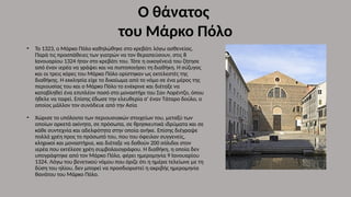 Ο θάνατος
του Μάρκο Πόλο
• Το 1323, ο Μάρκο Πόλο καθηλώθηκε στο κρεβάτι λόγω ασθενείας.
Παρά τις προσπάθειες των γιατρών να τον θεραπεύσουν, στις 8
Ιανουαρίου 1324 ήταν στο κρεβάτι του. Τότε η οικογένειά του ζήτησε
από έναν ιερέα να γράψει και να πιστοποιήσει τη διαθήκη. Η σύζυγος
και οι τρεις κόρες του Μάρκο Πόλο ορίστηκαν ως εκτελεστές της
διαθήκης. Η εκκλησία είχε το δικαίωμα από το νόμο σε ένα μέρος της
περιουσίας του και ο Μάρκο Πόλο το ενέκρινε και διέταξε να
καταβληθεί ένα επιπλέον ποσό στο μοναστήρι του Σαν Λορέντζο, όπου
ήθελε να ταφεί. Επίσης έδωσε την ελευθερία σ' έναν Τάταρο δούλο, ο
οποίος μάλλον τον συνόδευε από την Ασία
• Χώρισε το υπόλοιπο των περιουσιακών στοιχείων του, μεταξύ των
οποίων αρκετά ακίνητα, σε πρόσωπα, σε θρησκευτικά ιδρύματα και σε
κάθε συντεχνία και αδελφότητα στην οποία ανήκε. Επίσης διέγραψε
πολλά χρέη προς το πρόσωπό του, που του όφειλαν συγγενείς,
κληρικοί και μοναστήρια, και διέταξε να δοθούν 200 σόλιδοι στον
ιερέα που εκτέλεσε χρέη συμβολαιογράφου. Η διαθήκη, η οποία δεν
υπογράφτηκε από τον Μάρκο Πόλο, φέρει ημερομηνία 9 Ιανουαρίου
1324. Λόγω του βενετικού νόμου που όριζε ότι η ημέρα τελείωνε με τη
δύση του ηλίου, δεν μπορεί να προσδιοριστεί η ακριβής ημερομηνία
θανάτου του Μάρκο Πόλο.
 