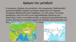 Δρόμος του μεταξιού
Η ονομασία «δρόμος του μεταξιού» (στα γερμανικά: Seidenstraße)
χρησιμοποιήθηκε επίσημα για πρώτη φορά από τον Γερμανό
γεωγράφο Φερδινάνδο φον Ριχτχόφεν, τον 19ο αιώνα. Το όνομα
προέρχεται από ένα από τα πιο προσοδοφόρα προϊόντα που
διακινούσε η Κίνα, το κινέζικο μετάξι, η εμπορική εκμετάλλευση του
οποίου ξεκίνησε σε εντατική μορφή την περίοδο της Δυναστείας των
Χαν, μετά τις εξερευνήσεις του Τζαν Τσιάν.
 