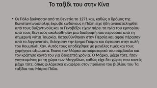 Το ταξίδι του στην Κίνα
• Οι Πόλο ξεκίνησαν από τη Βενετία το 1271 και, καθώς ο δρόμος της
Κωνσταντινούπολης έκρυβε κινδύνους η Πόλη είχε ήδη ανακαταληφθεί
από τους Βυζαντινούς και οι Γενοβέζοι είχαν πάρει τα ηνία του εμπορίου
από τους Βενετούς ακολούθησαν μια διαδρομή που περνούσε από τη
σημερινή νότια Τουρκία. Κατευθύνθηκαν στην Περσία και αφού πέρασαν
από το Αφγανιστάν, διέσχισαν την έρημο Γκόμπι και έφτασαν στην αυλή
του Κουμπλάι Χαν. Αυτός τους υποδέχθηκε με μεγάλες τιμές και τους
χορήγησε αξιώματα. Έκανε τον Μάρκο αυτοκρατορικό του σύμβουλο και
τον κράτησε κοντά του για δεκαεπτά χρόνια. Ο Μάρκο, μέχρι τότε, ήταν
γοητευμένος με τη χώρα των Μογγόλων, καθώς είχε δει χώρες που κανείς
μέχρι τότε, όπως φιλάρεσκα αναφέρει στον πρόλογο του βιβλίου του Τα
ταξίδια του Μάρκο Πόλο.
 