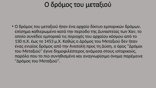 Ο δρόμος του μεταξιού
• Ο δρόμος του μεταξιού ήταν ένα αρχαίο δίκτυο εμπορικών δρόμων,
επίσημα καθιερωμένο κατά την περίοδο της Δυναστείας των Χαν, το
οποίο συνέδεε εμπορικά τις περιοχές του αρχαίου κόσμου από το
130 π.Χ. έως το 1453 μ.Χ. Καθώς ο Δρόμος του Μεταξιού δεν ήταν
ένας ενιαίος δρόμος από την Ανατολή προς τη Δύση, ο όρος "Δρόμοι
του Μεταξιού" έγινε δημοφιλέστερος ανάμεσα στους ιστορικούς,
παρόλο που το πιο συνηθισμένο και αναγνωρίσιμο όνομα παρέμεινε
"Δρόμος του Μεταξιού".
 