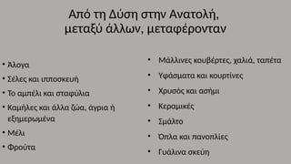 Από τη Δύση στην Ανατολή,
μεταξύ άλλων, μεταφέρονταν
• Άλογα
• Σέλες και ιπποσκευή
• Το αμπέλι και σταφύλια
• Καμήλες και άλλα ζώα, άγρια ή
εξημερωμένα
• Μέλι
• Φρούτα
• Μάλλινες κουβέρτες, χαλιά, ταπέτα
• Υφάσματα και κουρτίνες
• Χρυσός και ασήμι
• Κεραμικές
• Σμάλτο
• Όπλα και πανοπλίες
• Γυάλινα σκεύη
 