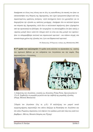 Επιμέλεια: Ε. Πατέρα Σελίδα 3
δηαθήξπζζε ζε όινπο ηνπο ηόλνπο θαη ζε όιεο ηηο θαηεπζύλζεηο όηη ζθνπόο ηνπ ήηαλ λα
απνθαηαζηήζεη ηνπο ζεζκνύο ηεο Γεκνθξαηίαο, πνπ είραλ ηξαπκαηηζηεί βαξηά από ηνπο
παξαηεηακέλνπο εκθύιηνπο πνιέκνπο· αιιά ηαπηόρξνλα έθαλε ό,ηη ρξεηαδόηαλ γηα λα
δηαρεηξίδεηαη ηελ εμνπζία σο απόιπηνο κνλάξρεο. Γηαηήξεζε όια ηα πνιηηηθά όξγαλα
θαη ζώκαηα ηεο Γεκνθξαηίαο, αιιά όινη νη πνιηηεηαθνί παξάγνληεο ήηαλ εμαξηεκέλνη
από ηελ πξνζσπηθή ηνπ βνύιεζε· δελ θνπξαδόηαλ λα επαλαιακβάλεη όηη ήηαλ απιώο ν
«πξώηνο κεηαμύ ίζσλ» αιιά δελ έζηεξμε πνηέ λα είλαη θαη ίζνο κεηαμύ ησλ πξώησλ:
ήηαλ ην αδηακθηζβήηεην πνιηηηθό θαη ζηξαηησηηθό αθεληηθό - θαη θάπνηα ζηηγκή, ζηα
θαηνπηλόηεξα ρξόληα ηεο εμνπζίαο ηνπ, έγηλε θαη ζξεζθεπηηθό αθεληηθό.
Θ. Παπαγγειήο, Η Ρώκε θαη ν θόζκνο ηεο, Θεζζαινλίθε 2005.
Η 3η
ομάδα ηων καλλιηεσνών: Η νκάδα απηή θαιείηαη λα αμηνπνηήζεη ηηο εηθόλεο
ηνπ ζρνιηθνύ βηβιίνπ κε ηνλ αλδξηάληα ηνπ Απγνύζηνπ θαη ηελ θακέα. Πσο
παξνπζηάδεηαη ν Αύγνπζηνο;
1.Αλδξηάληαο ηνπ Απγνύζηνπ, γλσζηόο σο Αύγνπζηνο Prima Porta. Χξνλνινγείηαη ην
15 π.Χ. ΢πκβνιίδεη ην ξσκατθό κεγαιείν θαη ηελ επηβνιή ηεο ξσκατθήο εμνπζίαο.
(Ρώκε, Μνπζείν Βαηηθαλνύ)
2.Κακέα ηνπ Απγνύζηνπ (1νο αη. κ.Χ.). Ο θαιιηηέρλεο ηνλ κηθξνύ απηνύ
θνκςνηερλήκαηνο παξνπζηάδεη ζην επάλσ δηάδσκα ηε ζενπνίεζε ηνλ Απγνύζηνπ θαη
ζην θάησ Ρσκαίνπο ζηξαηηώηεο ελώ ζηήλνπλ έλα ηξόπαην κεηά από λίθε ηνπο θαηά ησλ
βαξβάξσλ. (Βηέλλε, Μνπζείν Ιζηνξίαο θαη Σέρλεο)
 