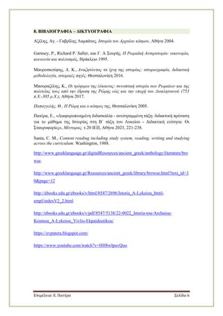 Επιμέλεια: Ε. Πατέρα Σελίδα 6
8. ΒΙΒΛΙΟΓΡΑΦΙΑ – ΓΙΚΣΤΟΓΡΑΦΙΑ
Αδέιεο, Αγ. - Γαβξίιεο Λακπάηνο, Ιζηνξία ηνπ Αξραίνπ θόζκνπ, Αζήλα 2004.
Garnsey, P., Richard P. Saller, θαη Γ. Α ΢νπξήο. Η Ρσκατθή Απηθξαηνξία: νηθνλνκία,
θνηλσλία θαη πνιηηηζκόο, Ηξάθιεην 1995.
Μαπξνζθνύθεο, Γ. Κ., Αλαδεηώληαο ηα ίρλε ηεο ηζηνξίαο: ηζηνξηνγξαθία, δηδαθηηθή
κεζνδνινγία, ηζηνξηθέο πεγέο. Θεζζαινλίθε 2016.
Μπνπξαδέιεο, Κ., Οη ηξόθηκνη ηεο ιύθαηλαο: ζπλνπηηθή ηζηνξία ησλ Ρσκαίσλ θαη ηεο
πνιηηείαο ηνπο από ηελ ίδξπζε ηεο Ρώκεο εώο θαη ηελ επνρή ηνπ Γηνθιεηηαλνύ (753
π.Χ.-305 κ.Χ.), Αζήλα 2017.
Παπαγγειήο, Θ., Η Ρώκε θαη ν θόζκνο ηεο, Θεζζαινλίθε 2005.
Παηέξα, Δ., «Γηαθνξνπνηεκέλε δηδαζθαιία - αλεζηξακκέλε ηάμε: δηδαθηηθή πξόηαζε
γηα ην κάζεκα ηεο Ιζηνξίαο ζηε Β΄ ηάμε ηνπ Λπθείνπ - Γηδαθηηθή ελόηεηα: Οη
΢ηαπξνθνξίεο», Μέληνξαο, η.20 ΙΔΠ, Αζήλα 2023, 221-238.
Santa, C. M., Content reading including study system, reading, writing and studying
across the curriculum. Washington, 1988.
http://www.greeklanguage.gr/digitalResources/ancient_greek/anthology/literature/bro
wse.
http://www.greeklanguage.gr/Resources/ancient_greek/library/browse.html?text_id=3
0&page=12
http://ebooks.edu.gr/ebooks/v/html/8547/2696/Istoria_A-Lykeiou_html-
empl/indexV2_2.html
http://ebooks.edu.gr/ebooks/v/pdf/8547/5138/22-0022_Istoria-tou-Archaiou-
Kosmou_A-Lykeiou_Vivlio-Ekpaideutikou/
https://evpatera.blogspot.com/
https://www.youtube.com/watch?v=HH8wIpuvQuo
 