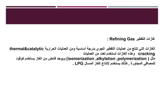 ‫التقطير‬ ‫غازات‬
Refining Gas
:
‫الحرارية‬ ‫العمليات‬ ‫ومن‬ ‫أساسية‬ ‫بدرجة‬ ‫الجوي‬ ‫التقطير‬ ‫عمليات‬ ‫من‬ ‫تنتج‬ ‫التي‬ ‫الغازات‬
thermal&catalytic
cracking
‫العمليات‬ ‫من‬ ‫لعدد‬ ‫تستخدم‬ ‫الغازات‬ ‫وهذه‬
( ‫مثل‬
isomerization ,alkylation ,polymerization
‫كوقود‬ ‫يستخدم‬ ‫الغاز‬ ‫من‬ ‫فائض‬ ‫ويوجد‬ )
‫المسال‬ ‫الغاز‬ ‫إلنتاج‬ ‫يستخدم‬ ‫كذلك‬ , ‫المجاورة‬ ‫للمصافي‬
LPG
.
 