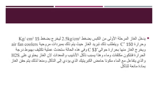 
‫بضغط‬ ‫الكبس‬ ‫من‬ ‫األولى‬ ‫المرحلة‬ ‫الغاز‬ ‫يدخل‬
2.5kg/cm2
‫بضغط‬ ‫ليخرج‬
15
Kg/ cm2
‫وحرارة‬
150
˚
C
‫مروحية‬ ‫بمبردات‬ ‫ذلك‬ ‫يتم‬ ‫حيث‬ ‫الغاز‬ ‫تبريد‬ ‫ذلك‬ ‫ويتطلب‬
air fan coolers
‫حوالي‬ ‫بحرارة‬ ‫منها‬ ‫الغاز‬ ‫ويخرج‬
˚
C 53
‫درجة‬ ‫بهبوط‬ ‫تكثيف‬ ‫عملية‬ ‫ستحدث‬ ‫الحالة‬ ‫هذه‬ ‫وفي‬
‫على‬ ‫يحتوي‬ ‫الغاز‬ ‫الن‬ ‫والمعدات‬ ‫األنابيب‬ ‫تأكل‬ ‫يسبب‬ ‫وهذا‬ ‫وماء‬ ‫مكثفات‬ ‫فتتكون‬ ‫الحرارة‬
H2S
‫الغاز‬ ‫حقن‬ ‫يتم‬ ‫لذلك‬ ‫ومنعا‬ ‫التآكل‬ ‫إلى‬ ‫يؤدي‬ ‫الذي‬ ‫الكبريتيك‬ ‫حامض‬ ‫مكونا‬ ‫الماء‬ ‫مع‬ ‫يتفاعل‬ ‫والذي‬
‫للتأكل‬ ‫مانعة‬ ‫بمادة‬
 