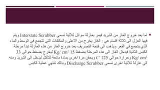 
‫تسمى‬ ‫ثالثية‬ ‫سوائل‬ ‫بعازلة‬ ‫فيمر‬ ‫التبريد‬ ‫من‬ ‫الغاز‬ ‫خروج‬ ‫بعد‬ ‫اما‬
Interstate Scrubber
‫ويتم‬
‫والماء‬ ‫الوسط‬ ‫في‬ ‫تتجمع‬ ‫التي‬ ‫والمكثفات‬ ‫االعلى‬ ‫من‬ ‫يخرج‬ ‫الغاز‬ : ‫هي‬ ‫اقسام‬ ‫ثالثة‬ ‫الى‬ ‫العزل‬ ‫فيها‬
‫مرحلة‬ ‫تبدأ‬ ‫العازلة‬ ‫هذه‬ ‫من‬ ‫الغاز‬ ‫خروج‬ ‫بعد‬ ‫التصريف‬ ‫فتحة‬ ‫الى‬ ‫ويذهب‬ ‫القعر‬ ‫في‬ ‫يتجمع‬ ‫الذي‬
‫بضغط‬ ‫المرحلة‬ ‫هذه‬ ‫الى‬ ‫الغاز‬ ‫فيدخل‬ ‫الثانية‬ ‫الكبس‬
15
Kg/ cm2
‫حوالي‬ ‫بضغط‬ ‫ليخرج‬
33
Kg/ cm2
‫حوالي‬ ‫وحرارة‬
125
˚
C
‫ومنه‬ ‫التبريد‬ ‫الى‬ ‫ليدخل‬ ‫للتأكل‬ ‫مانعة‬ ‫بمادة‬ ‫اخرى‬ ‫مرة‬ ‫ويحقن‬
‫تسمى‬ ‫اخرى‬ ‫ثالثية‬ ‫عازلة‬ ‫الى‬
Discharge Scrubber
‫الكبس‬ ‫عملية‬ ‫تنتهي‬ ‫وبذلك‬
 