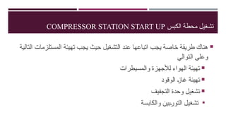 ‫الكبس‬ ‫محطة‬ ‫تشغيل‬
COMPRESSOR STATION START UP

‫التالية‬ ‫المستلزمات‬ ‫تهيئة‬ ‫يجب‬ ‫حيث‬ ‫التشغيل‬ ‫عند‬ ‫اتباعها‬ ‫يجب‬ ‫خاصة‬ ‫طريقة‬ ‫هناك‬
‫التوالي‬ ‫وعلى‬

‫والمسيطرات‬ ‫لألجهزة‬ ‫الهواء‬ ‫تهيئة‬

‫الوقود‬ …
‫ز‬‫غا‬ ‫تهيئة‬

‫التجفيف‬ ‫وحدة‬ ‫تشغيل‬

‫والكابسة‬ ‫…بين‬
‫ر‬‫التو‬ ‫تشغيل‬
 
