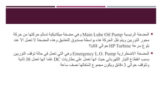 
‫الرئيسية‬ ‫المضخة‬
Main Lube Oil Pump
‫حركة‬ ‫من‬ ‫حركتها‬ ‫تستلم‬ ‫ميكانيكية‬ ‫مضخة‬ ‫وهي‬
‫عند‬ ‫اال‬ ‫تعمل‬ ‫ال‬ ‫المضخة‬ ‫وهذه‬ ‫التعشيق‬ ‫صندوق‬ ‫بواسطة‬ ‫هذه‬ ‫الحركة‬ ‫نقل‬ ‫ويتم‬ ‫التوربين‬ ‫محور‬
‫سرعة‬ ‫بلوغ‬
HP Turbine
‫حوالي‬
88
%

‫االضطرارية‬ ‫المضخة‬
Emergency L.O. Pump
‫التوربين‬ ‫توقف‬ ‫حالة‬ ‫في‬ ‫تعمل‬ ‫التي‬ ‫وهي‬
‫بطاريات‬ ‫على‬ ‫تعمل‬ ‫انها‬ ‫حيث‬ ‫الكهربائي‬ ‫التيار‬ ‫انقطاع‬ ‫بسبب‬
DC
‫تعمل‬ ‫انها‬ ‫علما‬
30
‫ثانية‬
‫حوالي‬ ‫وتتوقف‬
3
‫ساعة‬ ‫نصف‬ ‫اشتغالها‬ ‫مجموع‬ ‫ويكون‬ ‫دقائق‬
 