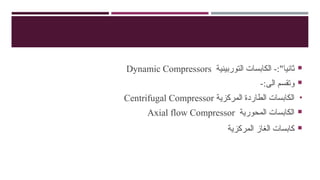 
‫الكابسات‬ -:"‫ثانيا‬
‫ال‬
‫توربينية‬
Dynamic Compressors

-:‫الى‬ ‫وتقسم‬
•
‫المركزية‬ ‫الطاردة‬ ‫الكابسات‬
Centrifugal Compressor

‫المحورية‬ ‫الكابسات‬
Axial flow Compressor

‫المركزية‬ ‫الغاز‬ ‫كابسات‬
 