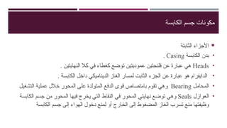 ‫الكابسة‬ ‫جسم‬ ‫مكونات‬

‫الثابتة‬ ‫األجزاء‬
•
‫الكابسة‬ ‫بدن‬
Casing
.
•
Heads
. ‫النهايتين‬ ‫كال‬ ‫في‬ ‫كغطاء‬ ‫توضع‬ ‫عموديتين‬ ‫فلنجتين‬ ‫عن‬ ‫عبارة‬ ‫هي‬
•
. ‫الكابسة‬ ‫داخل‬ ‫الديناميكي‬ ‫الغاز‬ ‫لمسار‬ ‫الثابت‬ ‫الجزء‬ ‫عن‬ ‫عبارة‬ ‫هو‬ ‫الدايفرام‬
•
‫المحامل‬
Bearing
‫الت‬ ‫عملية‬ ‫خالل‬ ‫المحور‬ ‫على‬ ‫المتولدة‬ ‫الدفع‬ ‫قوى‬ ‫بامتصاص‬ ‫تقوم‬ ‫وهي‬
‫شغيل‬
•
‫العوازل‬
Seals
‫الكابسة‬ ‫جسم‬ ‫من‬ ‫المحور‬ ‫فيها‬ ‫يخرج‬ ‫التي‬ ‫النقاط‬ ‫في‬ ‫المحور‬ ‫نهايتي‬ ‫توضع‬ ‫وهي‬
‫الكابسة‬ ‫جسم‬ ‫إلى‬ ‫الهواء‬ ‫دخول‬ ‫لمنع‬ ‫أو‬ ‫الخارج‬ ‫إلى‬ ‫المضغوط‬ ‫الغاز‬ ‫تسرب‬ ‫منع‬ ‫وظيفتها‬
 