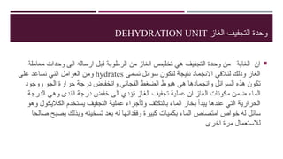 ‫الغاز‬ ‫التجفيف‬ ‫وحدة‬
DEHYDRATION UNIT

‫معاملة‬ ‫وحدات‬ ‫الى‬ ‫ارساله‬ ‫قبل‬ ‫الرطوبة‬ ‫من‬ ‫الغاز‬ ‫تخليص‬ ‫هي‬ ‫التجفيف‬ ‫وحدة‬ ‫من‬ ‫الغاية‬ ‫ان‬
‫تسمى‬ ‫سوائل‬ ‫لتكون‬ ‫نتيجة‬ ‫االنجماد‬ ‫لتالفي‬ ‫وذلك‬ ‫الغاز‬
hydrates
‫على‬ ‫تساعد‬ ‫التي‬ ‫العوامل‬ ‫ومن‬
‫ووجود‬ ‫الجو‬ ‫حرارة‬ ‫درجة‬ ‫وانخفاض‬ ‫الفجائي‬ ‫الضغط‬ ‫هبوط‬ ‫هي‬ ‫وانجمادها‬ ‫السوائل‬ ‫هذه‬ ‫تكون‬
‫الدرجة‬ ‫وهي‬ ‫الندى‬ ‫درجة‬ ‫خفض‬ ‫الى‬ ‫تؤدي‬ ‫الغاز‬ ‫تجفيف‬ ‫عملية‬ ‫ان‬ ‫الغاز‬ ‫مكونات‬ ‫ضمن‬ ‫الماء‬
‫عندها‬ ‫التي‬ ‫الحرارية‬
‫يبدأ‬
‫ول‬ ‫بالتكثف‬ ‫الماء‬ ‫بخار‬
‫أ‬
‫وهو‬ ‫الكاليكول‬ ‫يستخدم‬ ‫التجفيف‬ ‫عملية‬ ‫جراء‬
‫صالحا‬ ‫يصبح‬ ‫وبذلك‬ ‫تسخينه‬ ‫بعد‬ ‫له‬ ‫وفقدانها‬ ‫كبيرة‬ ‫بكميات‬ ‫الماء‬ ‫امتصاص‬ ‫خواص‬ ‫له‬ ‫سائل‬
‫اخرى‬ ‫مرة‬ ‫لالستعمال‬
 