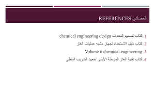 …
‫ر‬‫المصاد‬
REFERENCES
.1
‫المعدات‬ ‫تصميم‬ ‫كتاب‬
chemical engineering design
.2
‫الغاز‬ ‫عمليات‬ ‫مشبه‬ ‫لجهاز‬ ‫االستخدام‬ ‫دليل‬ ‫كتاب‬
.3
Volume 6 chemical engineering
.4
‫النفطي‬ ‫التدريب‬ ‫معهد‬/ ‫األولى‬ ‫المرحلة‬ ‫الغاز‬ ‫تقنية‬ ‫كتاب‬
 