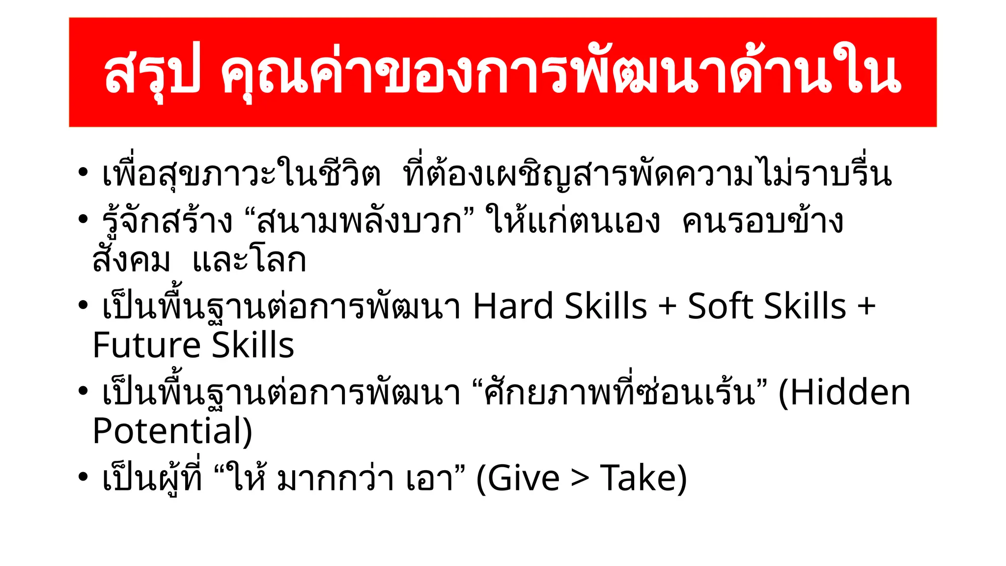 สรุป คุณค่าของการพัฒนาด้านใน
• เพื่อสุขภาวะในชีวิต ที่ต้องเผชิญสารพัดความไม่ราบรื่น
• รู้จักสร้าง “สนามพลังบวก” ให้แก่ตนเอง คนรอบข้าง
สังคม และโลก
• เป็นพื้นฐานต่อการพัฒนา Hard Skills + Soft Skills +
Future Skills
• เป็นพื้นฐานต่อการพัฒนา “ศักยภาพที่ซ่อนเร้น” (Hidden
Potential)
• เป็นผู้ที่ “ให้ มากกว่า เอา” (Give > Take)
 
